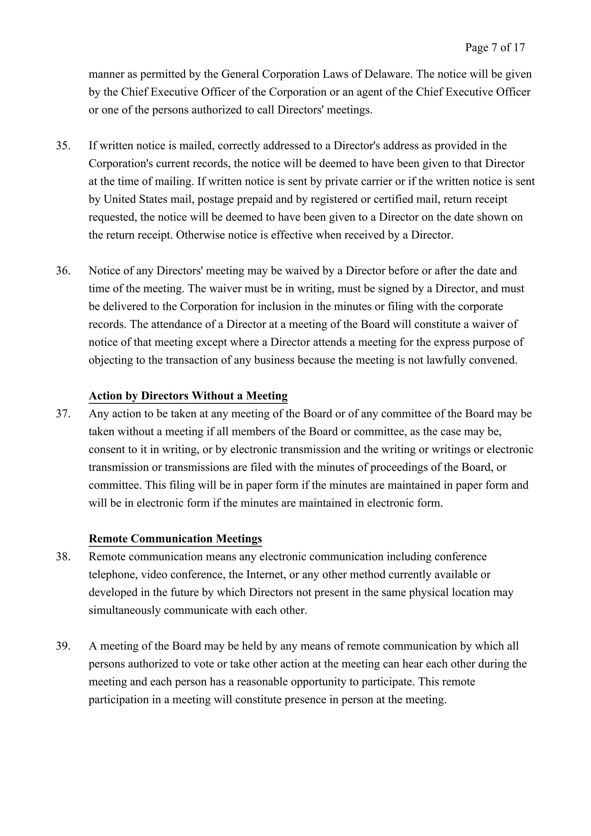 Page 7 of 17 
manner as permitted by the General Corporation Laws of Delaware. The notice will be given 
by the Chief Executive Officer of the Corporation or an agent of the Chief Executive Officer 
or one of the persons authorized to call Directors' meetings. 
35. If written notice is mailed, correctly addressed to a Director's address as provided in the 
Corporation's current records, the notice will be deemed to have been given to that Director 
at the time of mailing. If written notice is sent by private carrier or if the written notice is sent 
by United States mail, postage prepaid and by registered or certified mail, return receipt 
requested, the notice will be deemed to have been given to a Director on the date shown on 
the return receipt. Otherwise notice is effective when received by a Director. 
36. Notice of any Directors' meeting may be waived by a Director before or after the date and 
time of the meeting. The waiver must be in writing, must be signed by a Director, and must 
be delivered to the Corporation for inclusion in the minutes or filing with the corporate 
records. The attendance of a Director at a meeting of the Board will constitute a waiver of 
notice of that meeting except where a Director attends a meeting for the express purpose of 
objecting to the transaction of any business because the meeting is not lawfully convened. 
Action by Directors Without a Meeting 
37. Any action to be taken at any meeting of the Board or of any committee of the Board may be 
taken without a meeting if all members of the Board or committee, as the case may be, 
consent to it in writing, or by electronic transmission and the writing or writings or electronic 
transmission or transmissions are filed with the minutes of proceedings of the Board, or 
committee. This filing will be in paper form if the minutes are maintained in paper form and 
will be in electronic form if the minutes are maintained in electronic form. 
Remote Communication Meetings 
38. Remote communication means any electronic communication including conference 
telephone, video conference, the Internet, or any other method currently available or 
developed in the future by which Directors not present in the same physical location may 
simultaneously communicate with each other. 
39. A meeting of the Board may be held by any means of remote communication by which all 
persons authorized to vote or take other action at the meeting can hear each other during the 
meeting and each person has a reasonable opportunity to participate. This remote 
participation in a meeting will constitute presence in person at the meeting. 
 