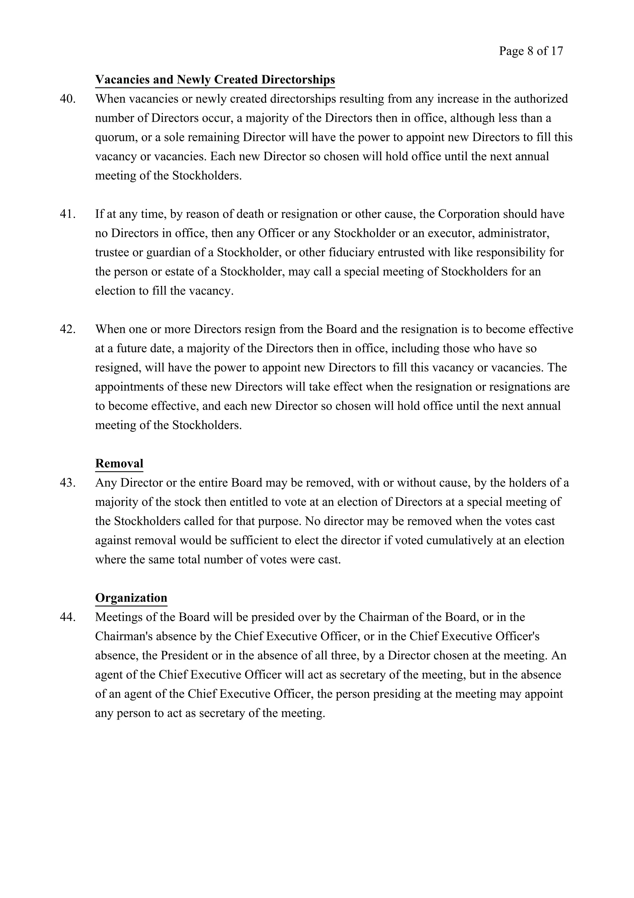 Vacancies and Newly Created Directorships 
Page 8 of 17 
40. When vacancies or newly created directorships resulting from any increase in the authorized 
number of Directors occur, a majority of the Directors then in office, although less than a 
quorum, or a sole remaining Director will have the power to appoint new Directors to fill this 
vacancy or vacancies. Each new Director so chosen will hold office until the next annual 
meeting of the Stockholders. 
41. If at any time, by reason of death or resignation or other cause, the Corporation should have 
no Directors in office, then any Officer or any Stockholder or an executor, administrator, 
trustee or guardian of a Stockholder, or other fiduciary entrusted with like responsibility for 
the person or estate of a Stockholder, may call a special meeting of Stockholders for an 
election to fill the vacancy. 
42. When one or more Directors resign from the Board and the resignation is to become effective 
at a future date, a majority of the Directors then in office, including those who have so 
resigned, will have the power to appoint new Directors to fill this vacancy or vacancies. The 
appointments of these new Directors will take effect when the resignation or resignations are 
to become effective, and each new Director so chosen will hold office until the next annual 
meeting of the Stockholders. 
Removal 
43. Any Director or the entire Board may be removed, with or without cause, by the holders of a 
majority of the stock then entitled to vote at an election of Directors at a special meeting of 
the Stockholders called for that purpose. No director may be removed when the votes cast 
against removal would be sufficient to elect the director if voted cumulatively at an election 
where the same total number of votes were cast. 
Organization 
44. Meetings of the Board will be presided over by the Chairman of the Board, or in the 
Chairman's absence by the Chief Executive Officer, or in the Chief Executive Officer's 
absence, the President or in the absence of all three, by a Director chosen at the meeting. An 
agent of the Chief Executive Officer will act as secretary of the meeting, but in the absence 
of an agent of the Chief Executive Officer, the person presiding at the meeting may appoint 
any person to act as secretary of the meeting. 
 