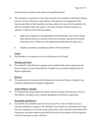 at the meeting in the place of any absent or disqualified member. 
Page 10 of 17 
51. The committee or committees, to the extent provided in the resolution of the Board will have 
and may exercise all the powers and authority of the Board in the management of the 
business and affairs of the Corporation, and may authorize the seal of the Corporation to be 
affixed to all papers which may require it. No such committee will have the power or 
authority in reference to the following matters: 
a. Approving or adopting, or recommending to the Stockholders, any action or matter 
(other than the election or removal of Directors) expressly required by the General 
Corporation Laws of Delaware to be submitted to Stockholders for approval; or 
b. Adopting, amending or repealing any Bylaw of the Corporation. 
Tenure 
52. Each member of a committee will serve at the pleasure of the Board. 
Meetings and Notice 
53. The method by which Directors' meetings may be called and the notice requirements for 
these meetings as set out in these Bylaws will apply to any committee designated by the 
Board as appropriate. 
Quorum 
54. The requirements for a quorum for the Board as set out in these Bylaws will apply to any 
committee designated by the Board as appropriate. 
Action Without a Meeting 
55. The requirements and procedures for actions without a meeting for the Board as set out in 
these Bylaws will apply to any committee designated by the Board as appropriate. 
Resignation and Removal 
56. Any member of a committee may be removed at any time, with or without cause, by a 
resolution adopted by a majority of the full Board. Any member of a committee may resign 
from the committee at any time by giving written notice to the Chairman of the Board of the 
Corporation, and unless otherwise specified in the notice, the acceptance of this resignation 
will not be necessary to make it effective. 
 