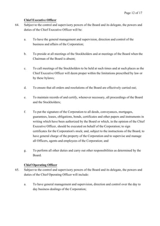 Chief Executive Officer 
64. Subject to the control and supervisory powers of the Board and its delegate, the powers and 
duties of the Chief Executive Officer will be: 
a. To have the general management and supervision, direction and control of the 
business and affairs of the Corporation; 
b. To preside at all meetings of the Stockholders and at meetings of the Board when the 
Chairman of the Board is absent; 
c. To call meetings of the Stockholders to be held at such times and at such places as the 
Chief Executive Officer will deem proper within the limitations prescribed by law or 
by these bylaws; 
d. To ensure that all orders and resolutions of the Board are effectively carried out; 
e. To maintain records of and certify, whenever necessary, all proceedings of the Board 
and the Stockholders; 
f. To put the signature of the Corporation to all deeds, conveyances, mortgages, 
guarantees, leases, obligations, bonds, certificates and other papers and instruments in 
writing which have been authorized by the Board or which, in the opinion of the Chief 
Executive Officer, should be executed on behalf of the Corporation; to sign 
certificates for the Corporation's stock; and, subject to the instructions of the Board, to 
have general charge of the property of the Corporation and to supervise and manage 
all Officers, agents and employees of the Corporation; and 
g. To perform all other duties and carry out other responsibilities as determined by the 
Board. 
Chief Operating Officer 
65. Subject to the control and supervisory powers of the Board and its delegate, the powers and 
duties of the Chief Operating Officer will include: 
a. To have general management and supervision, direction and control over the day to 
day business dealings of the Corporation; 
Page 12 of 17 
 