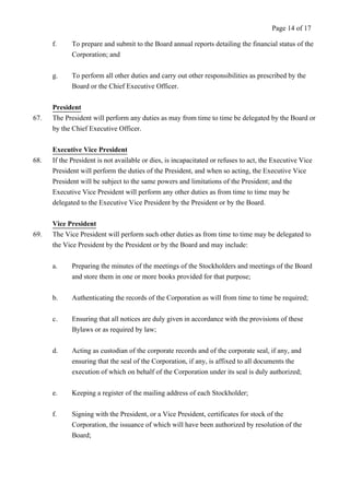 Page 14 of 17 
f. To prepare and submit to the Board annual reports detailing the financial status of the 
Corporation; and 
g. To perform all other duties and carry out other responsibilities as prescribed by the 
Board or the Chief Executive Officer. 
President 
67. The President will perform any duties as may from time to time be delegated by the Board or 
by the Chief Executive Officer. 
Executive Vice President 
68. If the President is not available or dies, is incapacitated or refuses to act, the Executive Vice 
President will perform the duties of the President, and when so acting, the Executive Vice 
President will be subject to the same powers and limitations of the President; and the 
Executive Vice President will perform any other duties as from time to time may be 
delegated to the Executive Vice President by the President or by the Board. 
Vice President 
69. The Vice President will perform such other duties as from time to time may be delegated to 
the Vice President by the President or by the Board and may include: 
a. Preparing the minutes of the meetings of the Stockholders and meetings of the Board 
and store them in one or more books provided for that purpose; 
b. Authenticating the records of the Corporation as will from time to time be required; 
c. Ensuring that all notices are duly given in accordance with the provisions of these 
Bylaws or as required by law; 
d. Acting as custodian of the corporate records and of the corporate seal, if any, and 
ensuring that the seal of the Corporation, if any, is affixed to all documents the 
execution of which on behalf of the Corporation under its seal is duly authorized; 
e. Keeping a register of the mailing address of each Stockholder; 
f. Signing with the President, or a Vice President, certificates for stock of the 
Corporation, the issuance of which will have been authorized by resolution of the 
Board; 
 