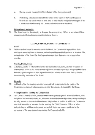 g. Having general charge of the Stock Ledger of the Corporation; and 
Page 15 of 17 
h. Performing all duties incidental to the office of the agent of the Chief Executive 
Officer and any other duties as from time to time may be delegated to the agent of the 
Chief Executive Officer by the Chief Executive Officer or the Board. 
Delegation of Authority 
70. The Board reserves the authority to delegate the powers of any Officer to any other Officer 
or agent, notwithstanding any provision in these Bylaws. 
LOANS, CHECKS, DEPOSITS, CONTRACTS 
Loans 
71. Without authorization by a resolution of the Board, the Corporation is prohibited from 
making or accepting loans in its name, or issuing evidences of indebtedness in its name. The 
authorization of the Board for the Corporation to perform these acts can be general or 
specific. 
Checks, Drafts, Notes 
72. All checks, drafts, or other orders for the payment of money, notes, or other evidences of 
indebtedness issued in the name of the Corporation must be signed by a designated Officer or 
Officers, agent or agents of the Corporation and in a manner as will from time to time be 
determined by resolution of the Board. 
Deposits 
73. All funds of the Corporation not otherwise used will be deposited to the credit of the 
Corporation in banks, trust companies, or other depositories designated by the Board. 
Voting Securities Held by the Corporation 
74. The Chief Executive Officer, or another Officer or agent designated by the Board will, with 
full power and authority attend, act, and vote, on behalf of the Corporation, at any meeting of 
security holders or interest holders of other corporations or entities in which the Corporation 
may hold securities or interests. At that meeting, the Chief Executive Officer or other 
delegated agent will have and execute any and all rights and powers incidental to the 
ownership of the securities or interests that the Corporation holds. 
 