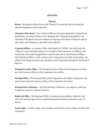 ©2002-2013 LawDepot.com™ 
APPENDIX 
Glossary 
- Bylaws - the purpose of these bylaws (the "Bylaws") is to provide rules governing the 
internal management of the Corporation. 
- Chairman of the Board - Once a Board of Directors has been appointed or elected by the 
Stockholders, the Board will then elect a chairman (the "Chairman of the Board"). The 
Chairman of the Board will act to moderate all meetings of the Board of Directors and any 
other duties and obligations as described in these Bylaws. 
- Corporate Officer - A corporate officer (individually the "Officer" and collectively the 
"Officers") is any individual acting for or on behalf of the Corporation. An Officer of the 
Corporation will usually be appointed to a specific task such as Chief Financial Officer, 
Chief Operating Officer or other similar position. One person may hold several offices. The 
Officers will manage the day-to-day operations of the Corporation and report to the Board of 
Directors. 
- Principal Executive Office - The Principal Executive Office for the Corporation is where 
the Chief Executive Officer for the Corporation has an office. 
- Principal Office - The Principal Office of the Corporation is the address designated in the 
annual report where the executive offices of the Corporation are located. 
- Principal Place of Business - The Principal Place of Business is the address at which the 
Corporation conducts its primary business. 
- Registered Office - The Registered Office is the physical street address within the state 
where the registered agent can be contacted during normal business hours for service of 
process. 
- Stock Ledger - A Stock Ledger is the complete record of the owners of shares of stock in the 
Corporation. 
Page 17 of 17 

