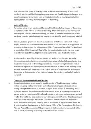 Page 2 of 17 
the Chairman of the Board of the Corporation to hold the annual meeting. If a notice of 
meeting is not given within 60 days of that request then any Stockholder entitled to vote at an 
annual meeting may apply to any court having jurisdiction for an order directing that the 
meeting be held and fixing the time and place of the meeting. 
Notice of Meetings 
5. The written notice of any meeting will be given 10 to 60 days before the date of the meeting 
to each Stockholder entitled to vote at that meeting. The written notice of the meeting will 
state the place, date and hour of the meeting, the means of remote communications, if any, 
and, in the case of a special meeting, the purpose or purposes for which the meeting is called. 
6. If mailed, notice is given when the notice is deposited in the United States mail, postage 
prepaid, and directed to the Stockholder at the address of the Stockholder as it appears on the 
records of the Corporation. An affidavit of the Chief Executive Officer of the Corporation or 
an agent of the Chief Executive Officer of the Corporation that the notice has been given 
will, in the absence of fraud, be prima facie evidence of the facts stated in the notice. 
7. A written waiver, signed by the person entitled to a notice of meeting, or a waiver by 
electronic transmission by the person entitled to that notice, whether before or after the time 
stated in the notice, will be deemed equivalent to the person receiving the notice. Further, 
attendance of a person at a meeting will constitute a waiver of notice of that meeting, except 
when the person attends a meeting for the express purpose of objecting at the beginning of 
the meeting to the transaction of any business because the meeting is not lawfully called or 
convened. 
Consent of Stockholders in Lieu of Meeting 
8. Any action to be taken at any annual or special meeting of Stockholders, may be taken 
without a meeting, without prior notice and without a vote, if a consent or consents in 
writing, setting forth the action to be taken, is signed by the holders of outstanding stock 
having not less than the minimum number of votes that would be necessary to authorize or 
take the action at a meeting at which all stock entitled to vote on the matter were present and 
voted is delivered to the Corporation. Every written consent will bear the date of signature of 
each Stockholder who signs the consent. However, no written consent will be effective 
unless the consent is delivered, either by hand or by certified or registered mail, within 90 
days of the earliest dated consent, to the Registered Office of the Corporation in this State, its 
Principal Place of Business or an Officer or agent of the Corporation having custody of the 
book in which proceedings of meetings of Stockholders are recorded. 
 