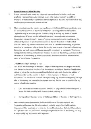 Remote Communication Meetings 
Page 3 of 17 
9. Remote communication means any electronic communication including conference 
telephone, video conference, the Internet, or any other method currently available or 
developed in the future by which Stockholders not present in the same physical location may 
simultaneously communicate with each other. 
10. Where permitted under the statutes and regulations of the State of Delaware, and in the sole 
and reasonable discretion of the Board of Directors a meeting of Stockholders of the 
Corporation may be held at a specific location or may be held by any means of remote 
communication. Where a meeting will employ remote communication, one or more 
Stockholders may participate by means of remote communication or the meeting may be 
held solely by means of remote communication at the sole discretion of the Board of 
Directors. Where any remote communication is used in a Stockholder meeting, all persons 
authorized to vote or take other action at the meeting must be able to hear each other during 
the meeting and each person will have a reasonable opportunity to participate. This remote 
participation in a meeting will constitute presence in person at the meeting. All votes or other 
actions taken at the meeting by means of electronic transmission must be maintained as a 
matter of record by the Corporation. 
List of Stockholders Entitled to Vote 
11. The Officer who has charge of the Stock Ledger of the Corporation will prepare and make, 
10 to 60 days before every meeting of the Stockholders, a complete list of the Stockholders 
entitled to vote at the meeting, arranged in alphabetical order, and showing the address of 
each Stockholder and the number of shares of stock registered in the name of each 
Stockholder. The list must be available for inspection by any Stockholder beginning ten days 
prior to the meeting and continuing through the meeting. The list must be provided for any 
purpose related to the meeting: 
a. On a reasonably accessible electronic network, so long as the information required to 
access the list is provided with the notice of the meeting; or 
b. During ordinary business hours, at the Principal Place of Business of the Corporation. 
12. If the Corporation decides to make the list available on an electronic network, the 
Corporation will ensure that this information is available only to Stockholders of the 
Corporation. If the meeting is to be held at a physical location, then the list will be produced 
and kept at the time and place of the meeting during the whole time of the meeting and may 
be inspected by any Stockholder who is present. 
 