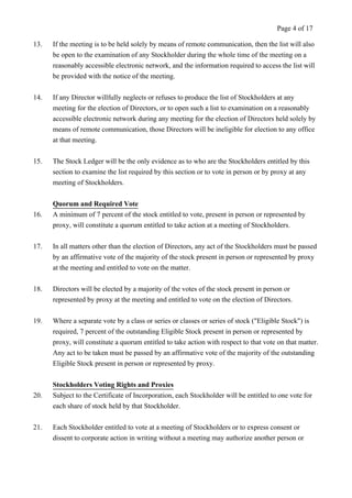 Page 4 of 17 
13. If the meeting is to be held solely by means of remote communication, then the list will also 
be open to the examination of any Stockholder during the whole time of the meeting on a 
reasonably accessible electronic network, and the information required to access the list will 
be provided with the notice of the meeting. 
14. If any Director willfully neglects or refuses to produce the list of Stockholders at any 
meeting for the election of Directors, or to open such a list to examination on a reasonably 
accessible electronic network during any meeting for the election of Directors held solely by 
means of remote communication, those Directors will be ineligible for election to any office 
at that meeting. 
15. The Stock Ledger will be the only evidence as to who are the Stockholders entitled by this 
section to examine the list required by this section or to vote in person or by proxy at any 
meeting of Stockholders. 
Quorum and Required Vote 
16. A minimum of 7 percent of the stock entitled to vote, present in person or represented by 
proxy, will constitute a quorum entitled to take action at a meeting of Stockholders. 
17. In all matters other than the election of Directors, any act of the Stockholders must be passed 
by an affirmative vote of the majority of the stock present in person or represented by proxy 
at the meeting and entitled to vote on the matter. 
18. Directors will be elected by a majority of the votes of the stock present in person or 
represented by proxy at the meeting and entitled to vote on the election of Directors. 
19. Where a separate vote by a class or series or classes or series of stock ("Eligible Stock") is 
required, 7 percent of the outstanding Eligible Stock present in person or represented by 
proxy, will constitute a quorum entitled to take action with respect to that vote on that matter. 
Any act to be taken must be passed by an affirmative vote of the majority of the outstanding 
Eligible Stock present in person or represented by proxy. 
Stockholders Voting Rights and Proxies 
20. Subject to the Certificate of Incorporation, each Stockholder will be entitled to one vote for 
each share of stock held by that Stockholder. 
21. Each Stockholder entitled to vote at a meeting of Stockholders or to express consent or 
dissent to corporate action in writing without a meeting may authorize another person or 
 