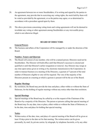 Page 6 of 17 
28. An agreement between two or more Stockholders, if in writing and signed by the parties to 
the agreement, may provide that in exercising any voting rights, the stock held by them will 
be voted as provided by the agreement, or as the parties may agree, or as determined in 
accordance with a procedure agreed upon by them. 
29. The above provisions concerning voting trusts and voting agreements will not be deemed to 
invalidate any voting or other agreement among Stockholders or any irrevocable proxy 
which is not otherwise illegal. 
BOARD OF DIRECTORS 
General Powers 
30. The business and affairs of the Corporation will be managed by or under the direction of the 
Board. 
Number, Tenure and Quorum 
31. The Board will consist of one member, who will be a natural person. Directors need not be 
Stockholders. The Director will hold office until that Director's successor is elected and 
qualified or until that Director's earlier resignation or removal. Any Director may resign at 
any time upon notice given in writing or by electronic transmission to the Corporation. In 
order to transact business at a meeting of the Directors, a quorum of 7 percent of the total 
number of Directors eligible to vote will be required. The vote of the majority of the 
Directors present at a meeting at which a quorum is present will be the act of the Board. 
Regular Meetings 
32. By resolution, the Board may provide the time and place, either within or without the State of 
Delaware, for the holding of regular meetings without any notice other than that resolution. 
Special Meetings 
33. Special meetings of the Board may be called by or at the request of the Chairman of the 
Board or by a majority of the Directors. The person or persons calling that special meeting of 
the Board may fix any date, time or place, either within or without the State of Delaware, to 
be the date, time and place for holding that special meeting. 
Notice 
34. Written notice of the date, time, and place of a special meeting of the Board will be given at 
least 10 days prior to the date set for that meeting. The written notice can be given 
personally, by mail, by private carrier, by telegraph, by telephone facsimile, or by any other 
 