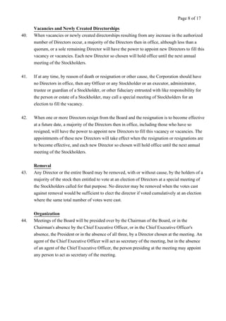 Vacancies and Newly Created Directorships 
Page 8 of 17 
40. When vacancies or newly created directorships resulting from any increase in the authorized 
number of Directors occur, a majority of the Directors then in office, although less than a 
quorum, or a sole remaining Director will have the power to appoint new Directors to fill this 
vacancy or vacancies. Each new Director so chosen will hold office until the next annual 
meeting of the Stockholders. 
41. If at any time, by reason of death or resignation or other cause, the Corporation should have 
no Directors in office, then any Officer or any Stockholder or an executor, administrator, 
trustee or guardian of a Stockholder, or other fiduciary entrusted with like responsibility for 
the person or estate of a Stockholder, may call a special meeting of Stockholders for an 
election to fill the vacancy. 
42. When one or more Directors resign from the Board and the resignation is to become effective 
at a future date, a majority of the Directors then in office, including those who have so 
resigned, will have the power to appoint new Directors to fill this vacancy or vacancies. The 
appointments of these new Directors will take effect when the resignation or resignations are 
to become effective, and each new Director so chosen will hold office until the next annual 
meeting of the Stockholders. 
Removal 
43. Any Director or the entire Board may be removed, with or without cause, by the holders of a 
majority of the stock then entitled to vote at an election of Directors at a special meeting of 
the Stockholders called for that purpose. No director may be removed when the votes cast 
against removal would be sufficient to elect the director if voted cumulatively at an election 
where the same total number of votes were cast. 
Organization 
44. Meetings of the Board will be presided over by the Chairman of the Board, or in the 
Chairman's absence by the Chief Executive Officer, or in the Chief Executive Officer's 
absence, the President or in the absence of all three, by a Director chosen at the meeting. An 
agent of the Chief Executive Officer will act as secretary of the meeting, but in the absence 
of an agent of the Chief Executive Officer, the person presiding at the meeting may appoint 
any person to act as secretary of the meeting. 
 