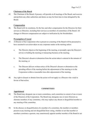 Chairman of the Board 
Page 9 of 17 
45. The Chairman of the Board, if present, will preside at all meetings of the Board, and exercise 
and perform any other authorities and duties as may be from time to time delegated by the 
Board. 
Compensation 
46. The Board will, by resolution, fix the fees and other compensation for the Directors for their 
services as Directors, including their services as members of committees of the Board. All 
changes to Director compensation are subject to ratification by the Stockholders. 
Presumption of Assent 
47. A Director of the Corporation who is present at a meeting of the Board will be presumed to 
have assented to an action taken on any corporate matter at the meeting unless: 
a. The Director objects at the beginning of the meeting, or promptly upon the Director's 
arrival, to holding the meeting or transacting business at the meeting; 
b. The Director's dissent or abstention from the action taken is entered in the minutes of 
the meeting; or 
c. The Director delivers written notice of the Director's dissent or abstention to the 
presiding officer of the meeting before the adjournment of the meeting or to the 
Corporation within a reasonable time after adjournment of the meeting. 
48. Any right to dissent or abstain from the action will not apply to a Director who voted in 
favour of that action. 
COMMITTEES 
Appointment 
49. The Board may designate one or more committees, each committee to consist of one or more 
of the Directors of the Corporation. The Board may designate one or more Directors as 
alternate members of any committee, who may replace any absent or disqualified member at 
any meeting of the committee. 
50. In the absence or disqualification of a member of a committee, the member or members 
present at any meeting and not disqualified from voting, whether or not that member or 
members constitute a quorum, may unanimously appoint another member of the Board to act 
 