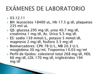 






03.12.11
BH: leucocitos 18400 uL, Hb 17.5 g/dl, plaquetas
235 mil uL
QS: glucosa 295 mg/dl, urea 40.7 mg/dl,
creatinina 1 mg/dl, Ac. Úrico 5.5 mg/dl.
ES: sodio 139 mmol/L, potasio 5 mmol/dl,
magnesio 2 mg/dl, fosforo 3.5 mg/dl
Biomarcadores: CPK 78 U/L, MB 20.3 U/L
mioglobina 30 ng/ml, Troponina I 0.03 ng/ml
Perfil de lípidos: colesterol total 268 mg/dl, HDL
66 mg/dl, LDL 170 mg/dl, triglicéridos 194
mg/dl

 