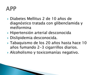 








Diabetes Mellitus 2 de 10 años de
diagnóstico tratada con glibenclamida y
metformina
Hipertensión arterial desconocida
Dislipidemia desconocida.
Tabaquismo de los 20 años hasta hace 10
años fumando 2-3 cigarrillos diarios.
Alcoholismo y toxicomanías negativo.

 