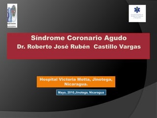 Síndrome Coronario Agudo Dr. Roberto José Rubén  Castillo Vargas Hospital Victoria Motta, Jinotega, Nicaragua. Mayo, 2010,Jinotega, Nicaragua 