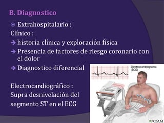 B. Diagnostico
  Extrahospitalario :
Clínico :
 historia clínica y exploración física
 Presencia de factores de riesgo coronario con
   el dolor
 Diagnostico diferencial


Electrocardiográfico :
Supra desnivelación del
segmento ST en el ECG
 