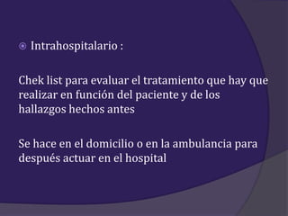    Intrahospitalario :

Chek list para evaluar el tratamiento que hay que
realizar en función del paciente y de los
hallazgos hechos antes

Se hace en el domicilio o en la ambulancia para
después actuar en el hospital
 
