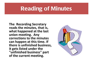 Reading of Minutes The  Recording Secretary reads the minutes, that is, what happened at the last union meeting.  Any corrections to the minutes can happen at this time. If there is unfinished business, it gets listed under the "unfinished business" part of the current meeting. 