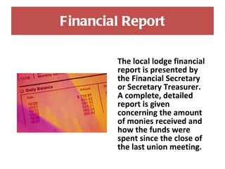 Financial Report The local lodge financial report is presented by the Financial Secretary  or Secretary Treasurer. A complete, detailed report is given concerning the amount of monies received and how the funds were spent since the close of the last union meeting.  
