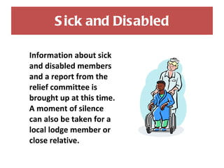 Sick and Disabled Information about sick and disabled members and a report from the relief committee is brought up at this time. A moment of silence can also be taken for a local lodge member or close relative. 