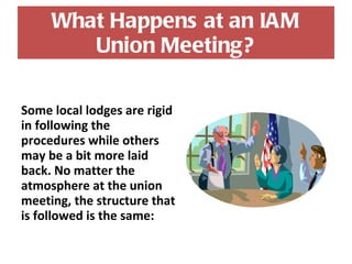 What Happens at an IAM Union Meeting? Some local lodges are rigid in following the procedures while others may be a bit more laid back. No matter the atmosphere at the union meeting, the structure that is followed is the same: 