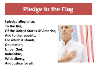 Pledge to the Flag I pledge allegiance, To the flag, Of the United States Of America, And to the republic, For which it stands, One nation, Under God, Indivisible, With Liberty, And Justice for all. 
