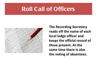 Roll Call of Officers The Recording Secretary reads off the name of each local lodge officer and keeps the official record of those present. At the same time there is also the noting of absentees. 