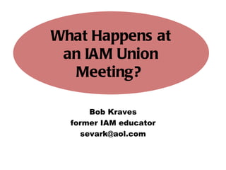 Bob Kraves former IAM educator [email_address] What Happens at an IAM Union Meeting?   