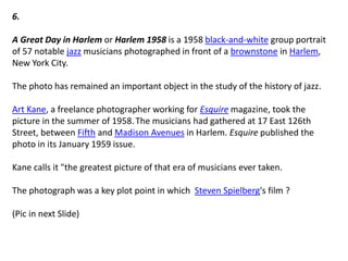 6.
A Great Day in Harlem or Harlem 1958 is a 1958 black-and-white group portrait
of 57 notable jazz musicians photographed in front of a brownstone in Harlem,
New York City.
The photo has remained an important object in the study of the history of jazz.
Art Kane, a freelance photographer working for Esquire magazine, took the
picture in the summer of 1958.The musicians had gathered at 17 East 126th
Street, between Fifth and Madison Avenues in Harlem. Esquire published the
photo in its January 1959 issue.
Kane calls it "the greatest picture of that era of musicians ever taken.
The photograph was a key plot point in which Steven Spielberg's film ?
(Pic in next Slide)
 