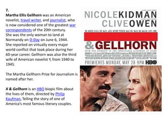 7.
Martha Ellis Gellhorn was an American
novelist, travel writer, and journalist, who
is now considered one of the greatest war
correspondents of the 20th century.
She was the only woman to land at
Normandy on D-Day on June 6, 1944.
She reported on virtually every major
world conflict that took place during her
60-year career. Gellhorn was also the third
wife of American novelist Y, from 1940 to
1945.
The Martha Gellhorn Prize for Journalism is
named after her.
X & Gellhorn is an HBO biopic film about
the lives of them, directed by Philip
Kaufman,Telling the story of one of
America’s most famous literary couples.
 