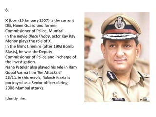 8.
X (born 19 January 1957) is the current
DG, Home Guard and former
Commissioner of Police, Mumbai.
In the movie Black Friday, actor Kay Kay
Menon plays the role of X.
In the film's timeline (after 1993 Bomb
Blasts), he was the Deputy
Commissioner of Police,and in charge of
the investigation.
Nana Patekar also played his role in Ram
Gopal Varma film The Attacks of
26/11. In this movie, Rakesh Maria is
portrayed as a Senior officer during
2008 Mumbai attacks.
Identiy him.
 