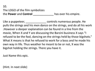 10.
The LOGO of the film symbolizes
the Power and Control _____________ has over his empire.
Like a puppeteer, _____________ controls numerous people. He
pulls the strings and his men dance on the strings, and do all his work
.However a deeper explanation can be found in a line from the
movie, When X and Y are discussing the Barzini business X says “I
refused to be the fool, dancing on the strings held by those bigshots.”
What X means is that he refused to work for a boss and he made his
own way in life. Thus weather he meant to be or not, X was the
bigshot holding the strings. There you have it.
Just Name this epic.
(Hint. In next slide)
 