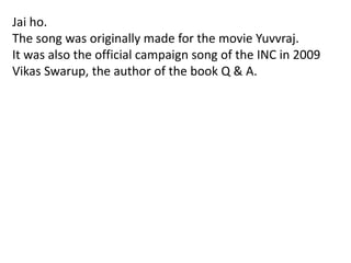 Jai ho.
The song was originally made for the movie Yuvvraj.
It was also the official campaign song of the INC in 2009
Vikas Swarup, the author of the book Q & A.
 