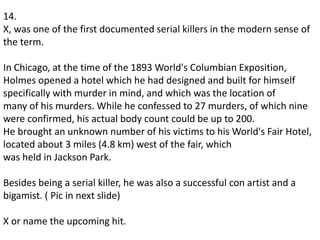 14.
X, was one of the first documented serial killers in the modern sense of
the term.
In Chicago, at the time of the 1893 World's Columbian Exposition,
Holmes opened a hotel which he had designed and built for himself
specifically with murder in mind, and which was the location of
many of his murders. While he confessed to 27 murders, of which nine
were confirmed, his actual body count could be up to 200.
He brought an unknown number of his victims to his World's Fair Hotel,
located about 3 miles (4.8 km) west of the fair, which
was held in Jackson Park.
Besides being a serial killer, he was also a successful con artist and a
bigamist. ( Pic in next slide)
X or name the upcoming hit.
 