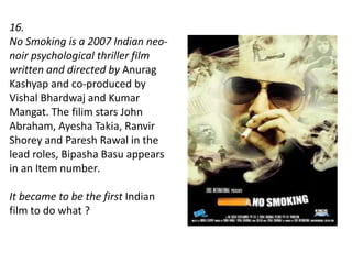 16.
No Smoking is a 2007 Indian neo-
noir psychological thriller film
written and directed by Anurag
Kashyap and co-produced by
Vishal Bhardwaj and Kumar
Mangat. The filim stars John
Abraham, Ayesha Takia, Ranvir
Shorey and Paresh Rawal in the
lead roles, Bipasha Basu appears
in an Item number.
It became to be the first Indian
film to do what ?
 