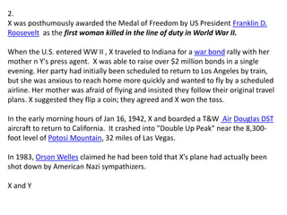 2.
X was posthumously awarded the Medal of Freedom by US President Franklin D.
Roosevelt as the first woman killed in the line of duty in World War II.
When the U.S. entered WW II , X traveled to Indiana for a war bond rally with her
mother n Y's press agent. X was able to raise over $2 million bonds in a single
evening. Her party had initially been scheduled to return to Los Angeles by train,
but she was anxious to reach home more quickly and wanted to fly by a scheduled
airline. Her mother was afraid of flying and insisted they follow their original travel
plans. X suggested they flip a coin; they agreed and X won the toss.
In the early morning hours of Jan 16, 1942, X and boarded a T&W Air Douglas DST
aircraft to return to California. It crashed into "Double Up Peak" near the 8,300-
foot level of Potosi Mountain, 32 miles of Las Vegas.
In 1983, Orson Welles claimed he had been told that X’s plane had actually been
shot down by American Nazi sympathizers.
X and Y
 