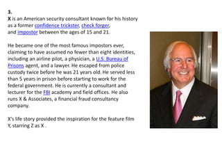 3.
X is an American security consultant known for his history
as a former confidence trickster, check forger,
and impostor between the ages of 15 and 21.
He became one of the most famous impostors ever,
claiming to have assumed no fewer than eight identities,
including an airline pilot, a physician, a U.S. Bureau of
Prisons agent, and a lawyer. He escaped from police
custody twice before he was 21 years old. He served less
than 5 years in prison before starting to work for the
federal government. He is currently a consultant and
lecturer for the FBI academy and field offices. He also
runs X & Associates, a financial fraud consultancy
company.
X's life story provided the inspiration for the feature film
Y, starring Z as X .
 