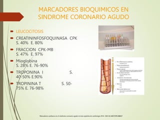 MARCADORES BIOQUIMICOS EN
SINDROME CORONARIO AGUDO
 LEUCOCITOSIS
 CREATININFOSFOQUINASA CPK
S. 40% E. 80%
 FRACCION CPK-MB
S. 47% E. 97%
 Mioglobina
S. 28% E. 76-90%
 TROPONINA I S.
40-50% E.90%
 TROPININA T S. 50-
75% E. 76-98%
Marcadores cardiacos en el síndrome coronario agudo revista española de cardiología 2016 DOI 10.1007/978-88657
 