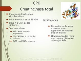CPK
Creatincinasa total
 Proteína de localización
citoplasmática
 Peso molecular es de 85 kDa
 Eleva 4 a 6 hrs de los
síntomas.
 Tres isoenzimas
 95% CKMM musculo
esquelético
 20% CkMB en el miocardio
enfermo
 CkBB en el SNC e intestino
Limitaciones
 Dependen de la masa
muscular y son
superiores en varones
que en mujeres
 Elevada actividad física,
raza negra y disminuye
con mayor edad
Marcadores cardiacos en el síndrome coronario agudo revista española de cardiología 2016 DOI 10.1007/978-88657
 