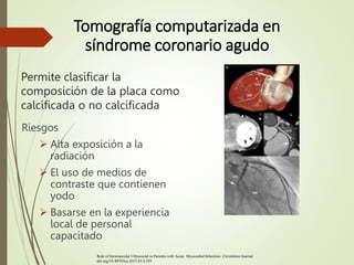 Permite clasificar la
composición de la placa como
calcificada o no calcificada
Riesgos
 Alta exposición a la
radiación
 El uso de medios de
contraste que contienen
yodo
 Basarse en la experiencia
local de personal
capacitado
Tomografía computarizada en
síndrome coronario agudo
Role of Intravascular Ultrasound in Patients with Acute Myocardial Infarction Circulation Journal
doi.org/10.4070/kcj.2015.45.4.259
 