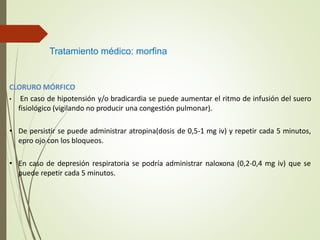 CLORURO MÓRFICO
• En caso de hipotensión y/o bradicardia se puede aumentar el ritmo de infusión del suero
fisiológico (vigilando no producir una congestión pulmonar).
• De persistir se puede administrar atropina(dosis de 0,5-1 mg iv) y repetir cada 5 minutos,
epro ojo con los bloqueos.
• En caso de depresión respiratoria se podría administrar naloxona (0,2-0,4 mg iv) que se
puede repetir cada 5 minutos.
Tratamiento médico: morfina
 