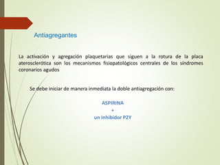 Antiagregantes
La activación y agregación plaquetarias que siguen a la rotura de la placa
aterosclerótica son los mecanismos fisiopatológicos centrales de los síndromes
coronarios agudos
Se debe iniciar de manera inmediata la doble antiagregación con:
ASPIRINA
+
un inhibidor P2Y
 