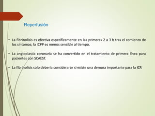 Reperfusión
• La fibrinolisis es efectiva específicamente en las primeras 2 a 3 h tras el comienzo de
los síntomas; la ICPP es menos sensible al tiempo.
• La angioplastia coronaria se ha convertido en el tratamiento de primera línea para
pacientes con SCAEST.
• La fibrinolisis solo debería considerarse si existe una demora importante para la ICP.
 