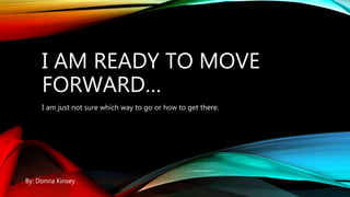 I AM READY TO MOVE
FORWARD…
I am just not sure which way to go or how to get there.
By: Donna Kinsey
 