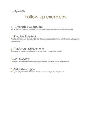 Follow up exercises  
 
01 ​Remarkable Wednesday 
Get a group of friends/colleagues to share an achievement out loud every Wednesday 
 
 
02 ​Practice & perfect 
Practice phrasing and expressing 2-3 professional accomplishments with friends/ colleagues/ 
your manager 
 
 
03 ​Track your achievements 
Keep a log of your accomplishments so you have it ready when needed  
 
 
04 ​Act & review 
Share your accomplishments in a real professional situation, review and improve  
 
 
05 ​Set a stretch goal 
Use your self-promotion skills to achieve a career goal you set for yourself  
 