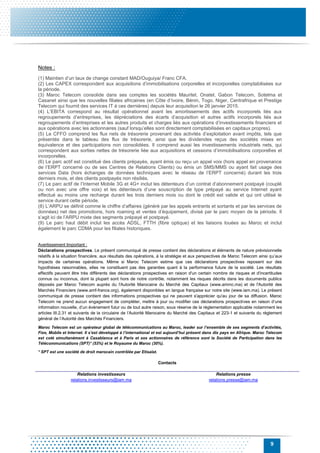 9
Notes :
(1) Maintien d’un taux de change constant MAD/Ouguiya/ Franc CFA.
(2) Les CAPEX correspondent aux acquisitions d’immobilisations corporelles et incorporelles comptabilisées sur
la période.
(3) Maroc Telecom consolide dans ses comptes les sociétés Mauritel, Onatel, Gabon Telecom, Sotelma et
Casanet ainsi que les nouvelles filiales africaines (en Côte d’Ivoire, Bénin, Togo, Niger, Centrafrique et Prestige
Telecom qui fournit des services IT à ces dernières) depuis leur acquisition le 26 janvier 2015.
(4) L’EBITA correspond au résultat opérationnel avant les amortissements des actifs incorporels liés aux
regroupements d’entreprises, les dépréciations des écarts d’acquisition et autres actifs incorporels liés aux
regroupements d’entreprises et les autres produits et charges liés aux opérations d’investissements financiers et
aux opérations avec les actionnaires (sauf lorsqu’elles sont directement comptabilisées en capitaux propres).
(5) Le CFFO comprend les flux nets de trésorerie provenant des activités d’exploitation avant impôts, tels que
présentés dans le tableau des flux de trésorerie, ainsi que les dividendes reçus des sociétés mises en
équivalence et des participations non consolidées. Il comprend aussi les investissements industriels nets, qui
correspondent aux sorties nettes de trésorerie liée aux acquisitions et cessions d’immobilisations corporelles et
incorporelles.
(6) Le parc actif est constitué des clients prépayés, ayant émis ou reçu un appel voix (hors appel en provenance
de l’ERPT concerné ou de ses Centres de Relations Clients) ou émis un SMS/MMS ou ayant fait usage des
services Data (hors échanges de données techniques avec le réseau de l’ERPT concerné) durant les trois
derniers mois, et des clients postpayés non résiliés.
(7) Le parc actif de l’Internet Mobile 3G et 4G+ inclut les détenteurs d’un contrat d’abonnement postpayé (couplé
ou non avec une offre voix) et les détenteurs d’une souscription de type prépayé au service Internet ayant
effectué au moins une recharge durant les trois derniers mois ou dont le crédit est valide et qui ont utilisé le
service durant cette période.
(8) L’ARPU se définit comme le chiffre d’affaires (généré par les appels entrants et sortants et par les services de
données) net des promotions, hors roaming et ventes d’équipement, divisé par le parc moyen de la période. Il
s’agit ici de l’ARPU mixte des segments prépayé et postpayé.
(9) Le parc haut débit inclut les accès ADSL, FTTH (fibre optique) et les liaisons louées au Maroc et inclut
également le parc CDMA pour les filiales historiques.
Avertissement Important :
Déclarations prospectives. Le présent communiqué de presse contient des déclarations et éléments de nature prévisionnelle
relatifs à la situation financière, aux résultats des opérations, à la stratégie et aux perspectives de Maroc Telecom ainsi qu’aux
impacts de certaines opérations. Même si Maroc Telecom estime que ces déclarations prospectives reposent sur des
hypothèses raisonnables, elles ne constituent pas des garanties quant à la performance future de la société. Les résultats
effectifs peuvent être très différents des déclarations prospectives en raison d'un certain nombre de risques et d'incertitudes
connus ou inconnus, dont la plupart sont hors de notre contrôle, notamment les risques décrits dans les documents publics
déposés par Maroc Telecom auprès du l'Autorité Marocaine du Marché des Capitaux (www.ammc.ma) et de l'Autorité des
Marchés Financiers (www.amf-france.org), également disponibles en langue française sur notre site (www.iam.ma). Le présent
communiqué de presse contient des informations prospectives qui ne peuvent s'apprécier qu'au jour de sa diffusion. Maroc
Telecom ne prend aucun engagement de compléter, mettre à jour ou modifier ces déclarations prospectives en raison d’une
information nouvelle, d’un évènement futur ou de tout autre raison, sous réserve de la réglementation applicable notamment les
articles III.2.31 et suivants de la circulaire de l’Autorité Marocaine du Marché des Capitaux et 223-1 et suivants du règlement
général de l’Autorité des Marchés Financiers.
Maroc Telecom est un opérateur global de télécommunications au Maroc, leader sur l’ensemble de ses segments d’activités,
Fixe, Mobile et Internet. Il s’est développé à l’international et est aujourd’hui présent dans dix pays en Afrique. Maroc Telecom
est coté simultanément à Casablanca et à Paris et ses actionnaires de référence sont la Société de Participation dans les
Télécommunications (SPT)* (53%) et le Royaume du Maroc (30%).
* SPT est une société de droit marocain contrôlée par Etisalat.
Contacts
Relations investisseurs
relations.investisseurs@iam.ma
Relations presse
relations.presse@iam.ma
 