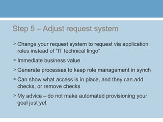 Step 5 – Adjust request system
> Change your request system to request via application
roles instead of “IT technical lingo”
> Immediate business value
> Generate processes to keep role management in synch
> Can show what access is in place, and they can add
checks, or remove checks
> My advice – do not make automated provisioning your
goal just yet
 