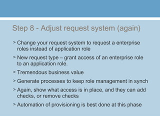 Step 8 - Adjust request system (again)
> Change your request system to request a enterprise
roles instead of application role
> New request type – grant access of an enterprise role
to an application role.
> Tremendous business value
> Generate processes to keep role management in synch
> Again, show what access is in place, and they can add
checks, or remove checks
> Automation of provisioning is best done at this phase
 