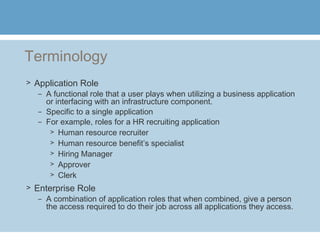 Terminology
> Application Role
– A functional role that a user plays when utilizing a business application
or interfacing with an infrastructure component.
– Specific to a single application
– For example, roles for a HR recruiting application
> Human resource recruiter
> Human resource benefit’s specialist
> Hiring Manager
> Approver
> Clerk
> Enterprise Role
– A combination of application roles that when combined, give a person
the access required to do their job across all applications they access.
 