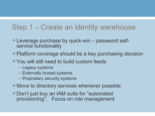 Step 1 – Create an identity warehouse
> Leverage purchase by quick-win – password self-
service functionality
> Platform coverage should be a key purchasing decision
> You will still need to build custom feeds
– Legacy systems
– Externally hosted systems
– Proprietary security systems
> Move to directory services whenever possible
> Don’t just buy an IAM suite for “automated
provisioning”. Focus on role management
 