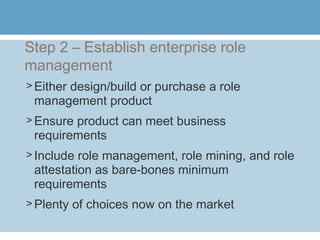 Step 2 – Establish enterprise role
management
> Either design/build or purchase a role
management product
> Ensure product can meet business
requirements
> Include role management, role mining, and role
attestation as bare-bones minimum
requirements
> Plenty of choices now on the market
 