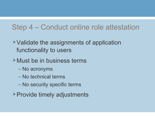 Step 4 – Conduct online role attestation
> Validate the assignments of application
functionality to users
> Must be in business terms
– No acronyms
– No technical terms
– No security specific terms
> Provide timely adjustments
 