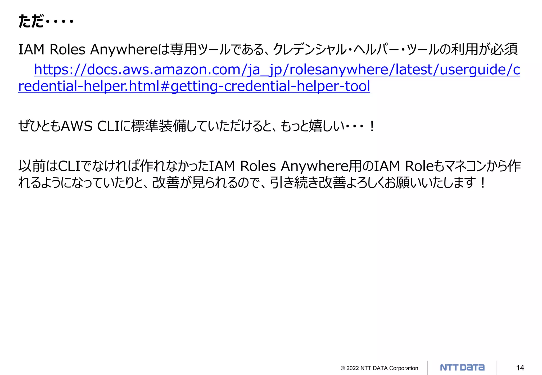 © 2022 NTT DATA Corporation 14
ただ・・・・
IAM Roles Anywhereは専用ツールである、クレデンシャル・ヘルパー・ツールの利用が必須
https://docs.aws.amazon.com/ja_jp/rolesanywhere/latest/userguide/c
redential-helper.html#getting-credential-helper-tool
ぜひともAWS CLIに標準装備していただけると、もっと嬉しい・・・！
以前はCLIでなければ作れなかったIAM Roles Anywhere用のIAM Roleもマネコンから作
れるようになっていたりと、改善が見られるので、引き続き改善よろしくお願いいたします！
 